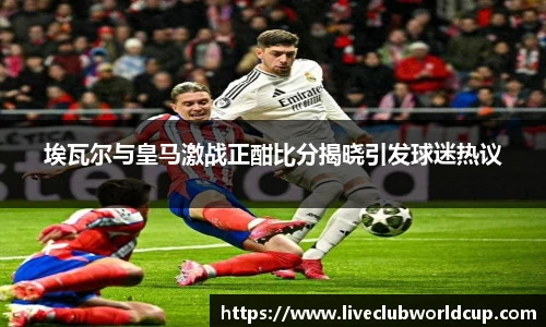 埃瓦尔与皇马激战正酣比分揭晓引发球迷热议